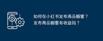 小红书如何发布商品橱窗？教你快速设置个人商品展示